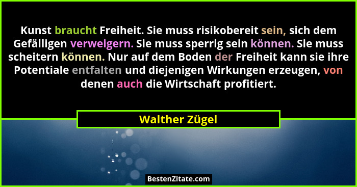 Kunst braucht Freiheit. Sie muss risikobereit sein, sich dem Gefälligen verweigern. Sie muss sperrig sein können. Sie muss scheitern k... - Walther Zügel