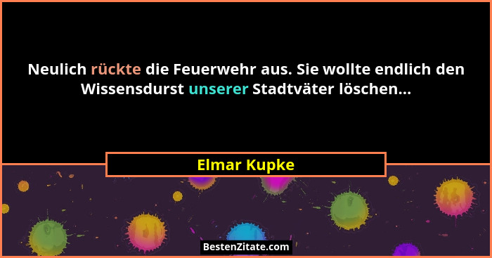 Neulich rückte die Feuerwehr aus. Sie wollte endlich den Wissensdurst unserer Stadtväter löschen...... - Elmar Kupke