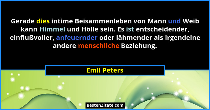 Gerade dies intime Beisammenleben von Mann und Weib kann Himmel und Hölle sein. Es ist entscheidender, einflußvoller, anfeuernder oder l... - Emil Peters