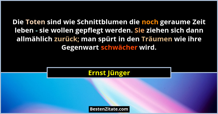 Die Toten sind wie Schnittblumen die noch geraume Zeit leben - sie wollen gepflegt werden. Sie ziehen sich dann allmählich zurück; man... - Ernst Jünger