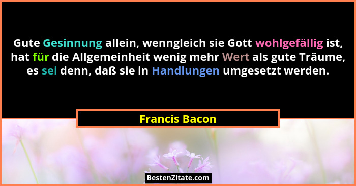 Gute Gesinnung allein, wenngleich sie Gott wohlgefällig ist, hat für die Allgemeinheit wenig mehr Wert als gute Träume, es sei denn, d... - Francis Bacon
