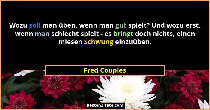 Wozu soll man üben, wenn man gut spielt? Und wozu erst, wenn man schlecht spielt - es bringt doch nichts, einen miesen Schwung einzuübe... - Fred Couples