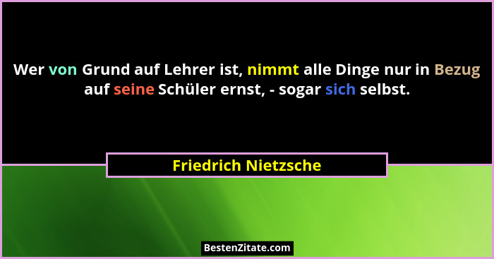 Wer von Grund auf Lehrer ist, nimmt alle Dinge nur in Bezug auf seine Schüler ernst, - sogar sich selbst.... - Friedrich Nietzsche