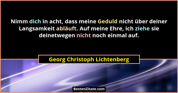 Nimm dich in acht, dass meine Geduld nicht über deiner Langsamkeit abläuft. Auf meine Ehre, ich ziehe sie deinetwegen ni... - Georg Christoph Lichtenberg