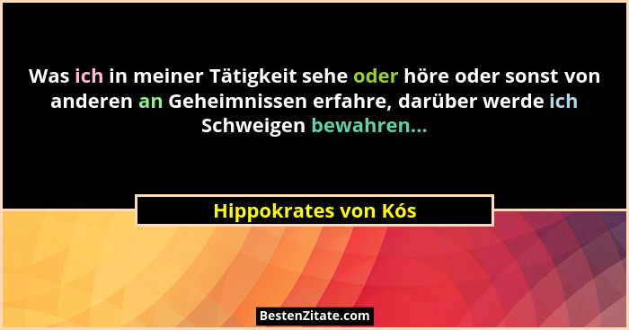 Was ich in meiner Tätigkeit sehe oder höre oder sonst von anderen an Geheimnissen erfahre, darüber werde ich Schweigen bewahren.... - Hippokrates von Kós