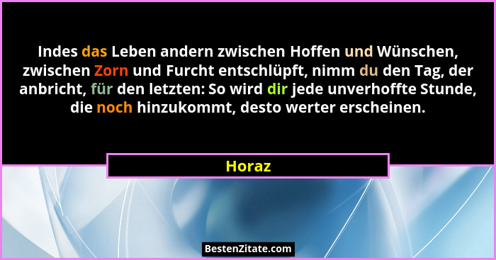 Indes das Leben andern zwischen Hoffen und Wünschen, zwischen Zorn und Furcht entschlüpft, nimm du den Tag, der anbricht, für den letzten: So... - Horaz