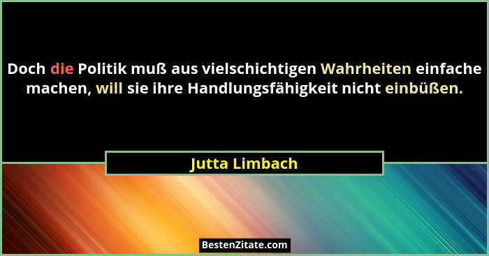 Doch die Politik muß aus vielschichtigen Wahrheiten einfache machen, will sie ihre Handlungsfähigkeit nicht einbüßen.... - Jutta Limbach