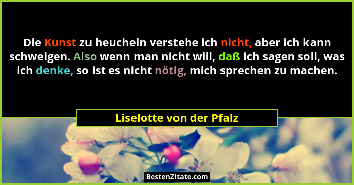 Die Kunst zu heucheln verstehe ich nicht, aber ich kann schweigen. Also wenn man nicht will, daß ich sagen soll, was ich den... - Liselotte von der Pfalz