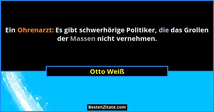 Ein Ohrenarzt: Es gibt schwerhörige Politiker, die das Grollen der Massen nicht vernehmen.... - Otto Weiß
