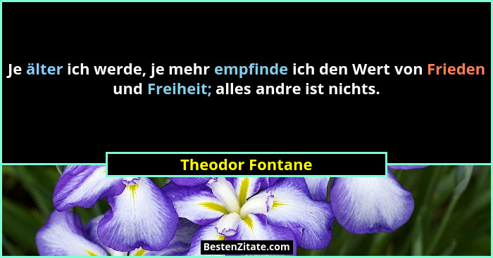 Je älter ich werde, je mehr empfinde ich den Wert von Frieden und Freiheit; alles andre ist nichts.... - Theodor Fontane