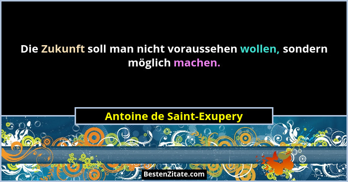 Die Zukunft soll man nicht voraussehen wollen, sondern möglich machen.... - Antoine de Saint-Exupery
