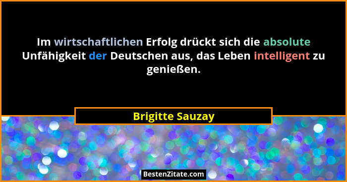 Im wirtschaftlichen Erfolg drückt sich die absolute Unfähigkeit der Deutschen aus, das Leben intelligent zu genießen.... - Brigitte Sauzay