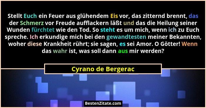 Stellt Euch ein Feuer aus glühendem Eis vor, das zitternd brennt, das der Schmerz vor Freude aufflackern läßt und das die Heilung... - Cyrano de Bergerac