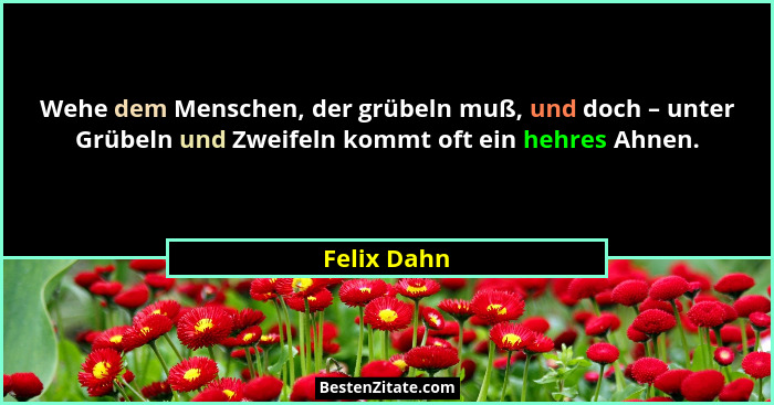 Wehe dem Menschen, der grübeln muß, und doch – unter Grübeln und Zweifeln kommt oft ein hehres Ahnen.... - Felix Dahn