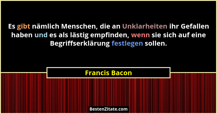 Es gibt nämlich Menschen, die an Unklarheiten ihr Gefallen haben und es als lästig empfinden, wenn sie sich auf eine Begriffserklärung... - Francis Bacon