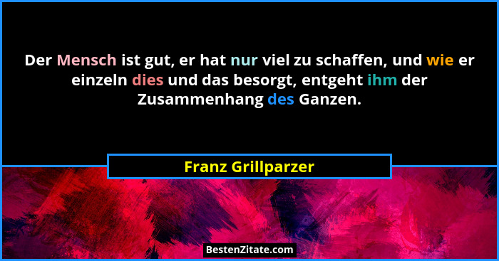 Der Mensch ist gut, er hat nur viel zu schaffen, und wie er einzeln dies und das besorgt, entgeht ihm der Zusammenhang des Ganzen.... - Franz Grillparzer