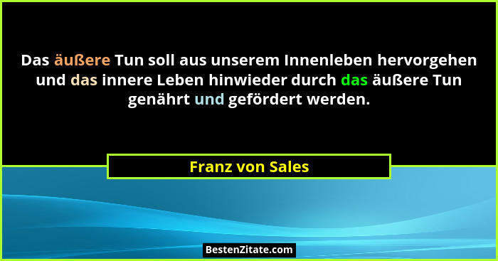 Das äußere Tun soll aus unserem Innenleben hervorgehen und das innere Leben hinwieder durch das äußere Tun genährt und gefördert wer... - Franz von Sales