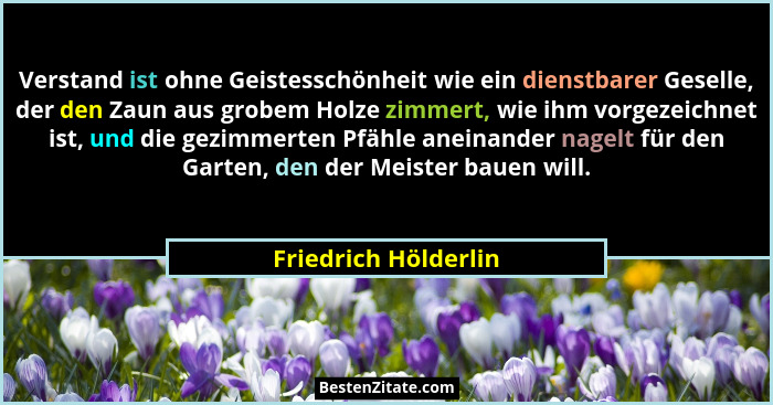 Verstand ist ohne Geistesschönheit wie ein dienstbarer Geselle, der den Zaun aus grobem Holze zimmert, wie ihm vorgezeichnet ist... - Friedrich Hölderlin
