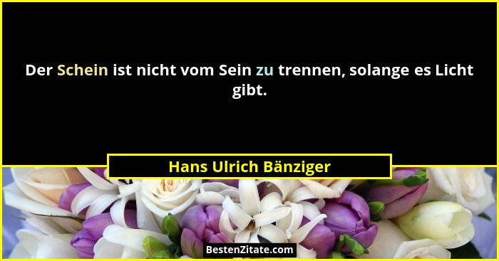 Der Schein ist nicht vom Sein zu trennen, solange es Licht gibt.... - Hans Ulrich Bänziger