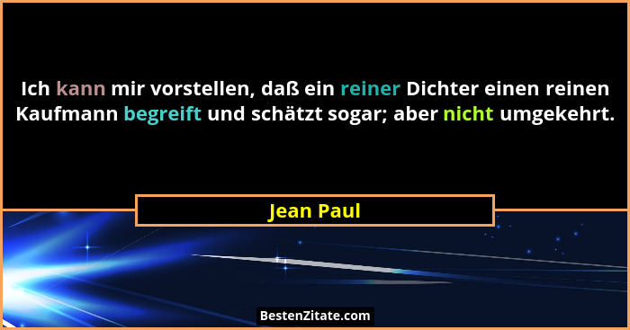 Ich kann mir vorstellen, daß ein reiner Dichter einen reinen Kaufmann begreift und schätzt sogar; aber nicht umgekehrt.... - Jean Paul
