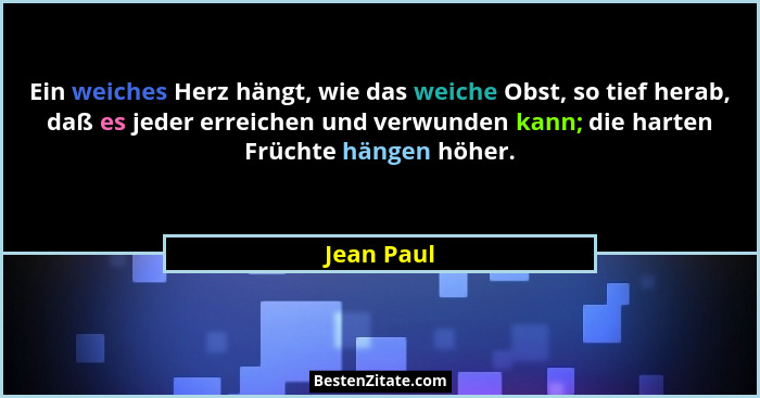 Ein weiches Herz hängt, wie das weiche Obst, so tief herab, daß es jeder erreichen und verwunden kann; die harten Früchte hängen höher.... - Jean Paul