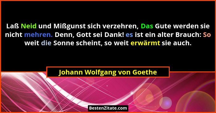 Laß Neid und Mißgunst sich verzehren, Das Gute werden sie nicht mehren. Denn, Gott sei Dank! es ist ein alter Brauch: So... - Johann Wolfgang von Goethe