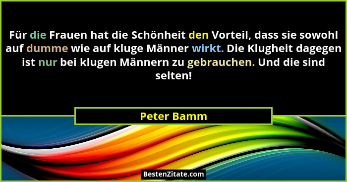 Für die Frauen hat die Schönheit den Vorteil, dass sie sowohl auf dumme wie auf kluge Männer wirkt. Die Klugheit dagegen ist nur bei klug... - Peter Bamm