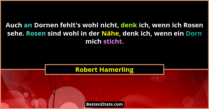 Auch an Dornen fehlt's wohl nicht, denk ich, wenn ich Rosen sehe. Rosen sind wohl in der Nähe, denk ich, wenn ein Dorn mich sti... - Robert Hamerling