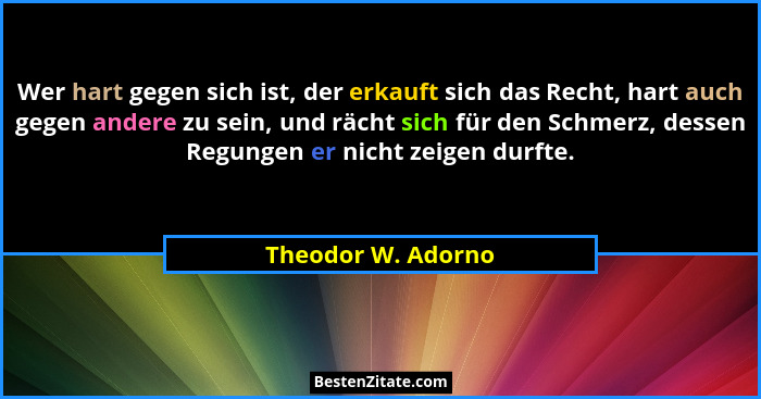 Wer hart gegen sich ist, der erkauft sich das Recht, hart auch gegen andere zu sein, und rächt sich für den Schmerz, dessen Regung... - Theodor W. Adorno