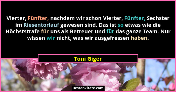 Vierter, Fünfter, nachdem wir schon Vierter, Fünfter, Sechster im Riesentorlauf gewesen sind. Das ist so etwas wie die Höchststrafe für u... - Toni Giger