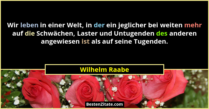Wir leben in einer Welt, in der ein jeglicher bei weiten mehr auf die Schwächen, Laster und Untugenden des anderen angewiesen ist als... - Wilhelm Raabe
