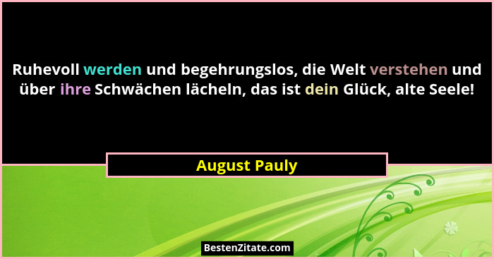Ruhevoll werden und begehrungslos, die Welt verstehen und über ihre Schwächen lächeln, das ist dein Glück, alte Seele!... - August Pauly