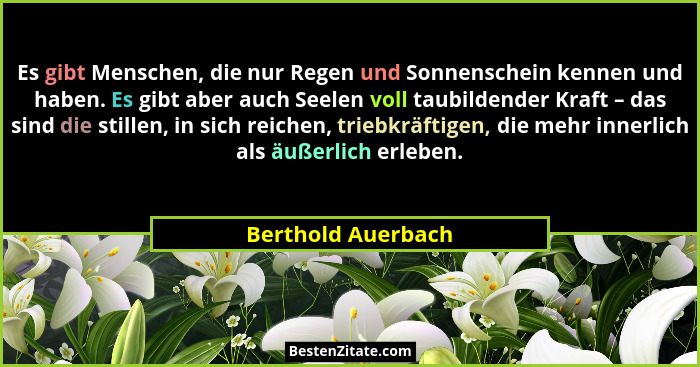 Es gibt Menschen, die nur Regen und Sonnenschein kennen und haben. Es gibt aber auch Seelen voll taubildender Kraft – das sind die... - Berthold Auerbach