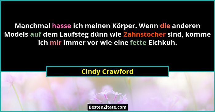 Manchmal hasse ich meinen Körper. Wenn die anderen Models auf dem Laufsteg dünn wie Zahnstocher sind, komme ich mir immer vor wie ein... - Cindy Crawford