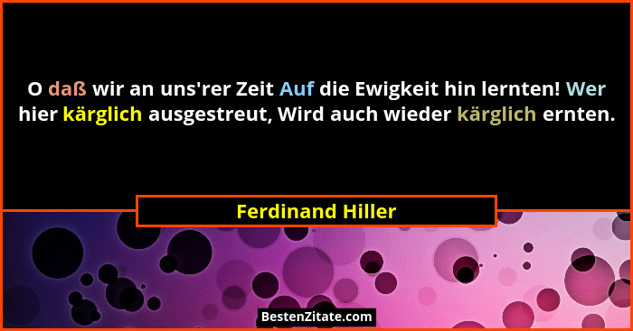 O daß wir an uns'rer Zeit Auf die Ewigkeit hin lernten! Wer hier kärglich ausgestreut, Wird auch wieder kärglich ernten.... - Ferdinand Hiller