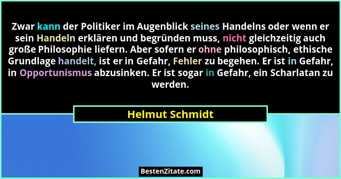 Zwar kann der Politiker im Augenblick seines Handelns oder wenn er sein Handeln erklären und begründen muss, nicht gleichzeitig auch... - Helmut Schmidt