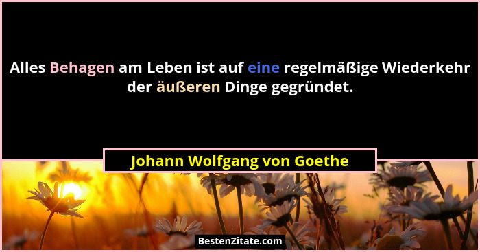 Alles Behagen am Leben ist auf eine regelmäßige Wiederkehr der äußeren Dinge gegründet.... - Johann Wolfgang von Goethe