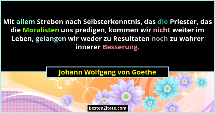 Mit allem Streben nach Selbsterkenntnis, das die Priester, das die Moralisten uns predigen, kommen wir nicht weiter im Le... - Johann Wolfgang von Goethe