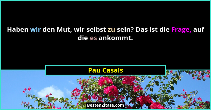 Haben wir den Mut, wir selbst zu sein? Das ist die Frage, auf die es ankommt.... - Pau Casals
