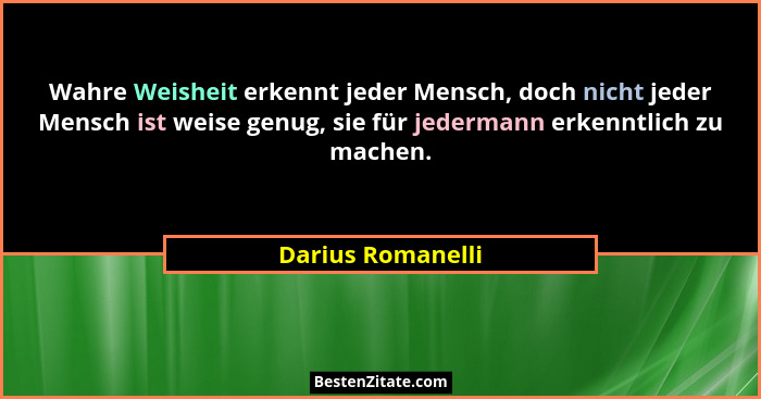 Wahre Weisheit erkennt jeder Mensch, doch nicht jeder Mensch ist weise genug, sie für jedermann erkenntlich zu machen.... - Darius Romanelli