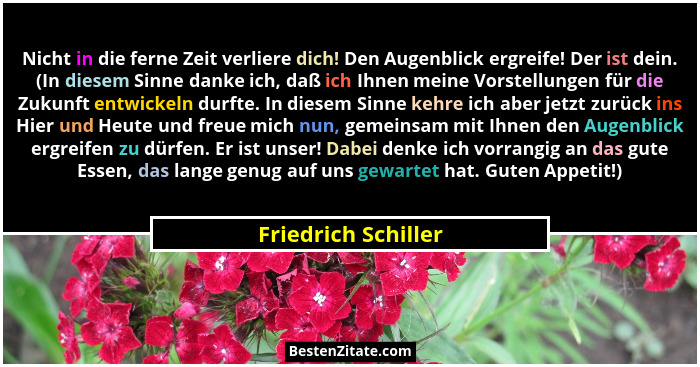 Nicht in die ferne Zeit verliere dich! Den Augenblick ergreife! Der ist dein. (In diesem Sinne danke ich, daß ich Ihnen meine Vor... - Friedrich Schiller