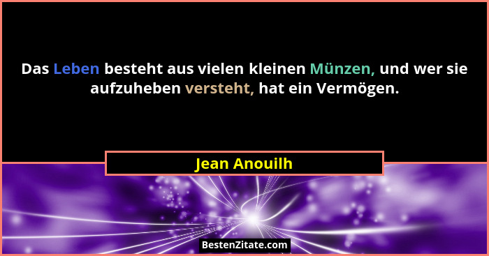 Das Leben besteht aus vielen kleinen Münzen, und wer sie aufzuheben versteht, hat ein Vermögen.... - Jean Anouilh