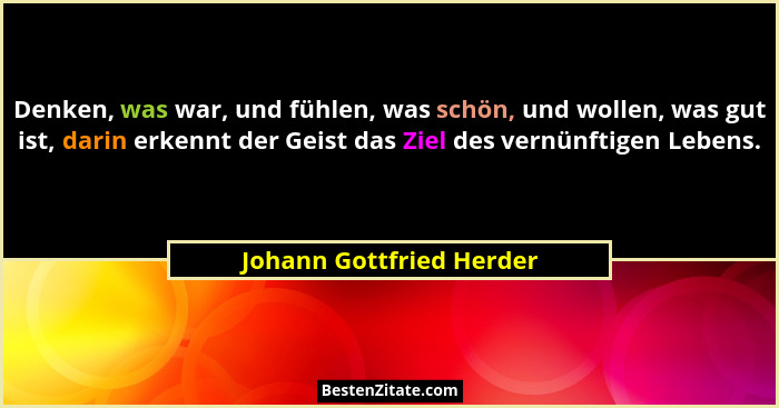 Denken, was war, und fühlen, was schön, und wollen, was gut ist, darin erkennt der Geist das Ziel des vernünftigen Lebens.... - Johann Gottfried Herder