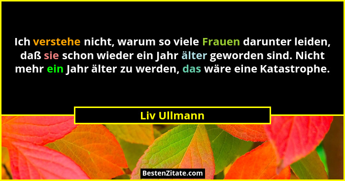 Ich verstehe nicht, warum so viele Frauen darunter leiden, daß sie schon wieder ein Jahr älter geworden sind. Nicht mehr ein Jahr älter... - Liv Ullmann