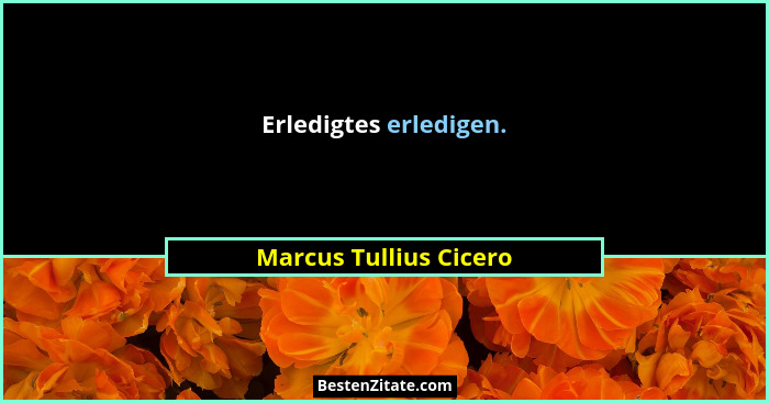 Erledigtes erledigen.... - Marcus Tullius Cicero