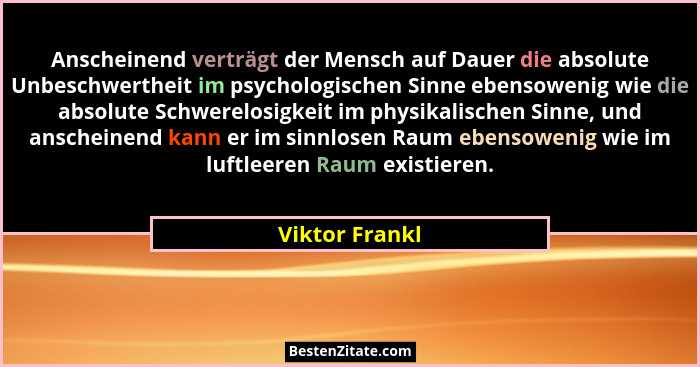 Anscheinend verträgt der Mensch auf Dauer die absolute Unbeschwertheit im psychologischen Sinne ebensowenig wie die absolute Schwerelo... - Viktor Frankl
