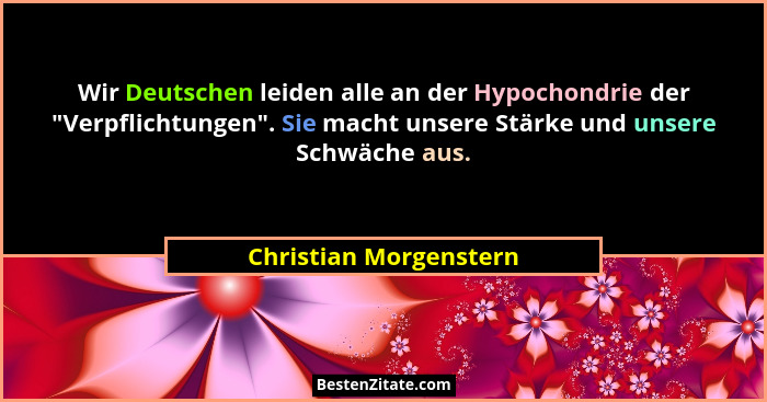 Wir Deutschen leiden alle an der Hypochondrie der "Verpflichtungen". Sie macht unsere Stärke und unsere Schwäche aus.... - Christian Morgenstern