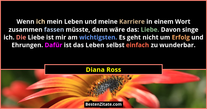Wenn ich mein Leben und meine Karriere in einem Wort zusammen fassen müsste, dann wäre das: Liebe. Davon singe ich. Die Liebe ist mir am... - Diana Ross
