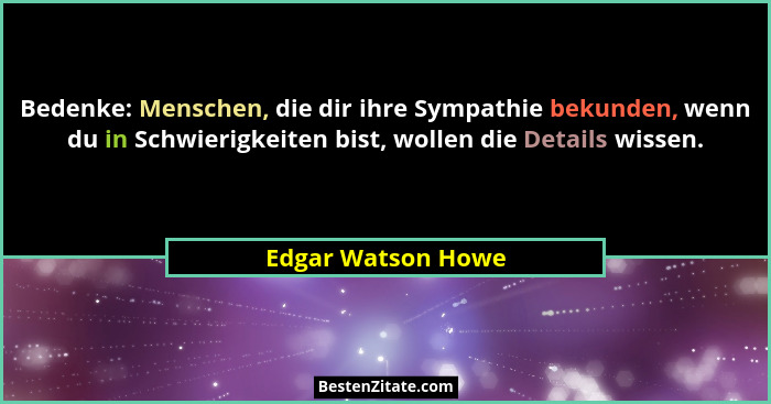 Bedenke: Menschen, die dir ihre Sympathie bekunden, wenn du in Schwierigkeiten bist, wollen die Details wissen.... - Edgar Watson Howe