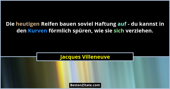 Die heutigen Reifen bauen soviel Haftung auf - du kannst in den Kurven förmlich spüren, wie sie sich verziehen.... - Jacques Villeneuve